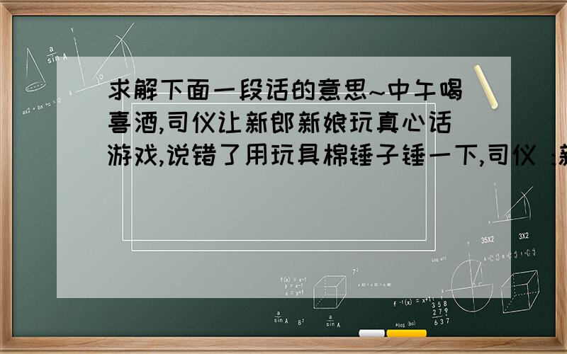 求解下面一段话的意思~中午喝喜酒,司仪让新郎新娘玩真心话游戏,说错了用玩具棉锤子锤一下,司仪 :新郎,你最喜欢新娘的哪个同事?那货立刻答到:XXX(新娘的一女朋友),司仪:新郎,你是我主持