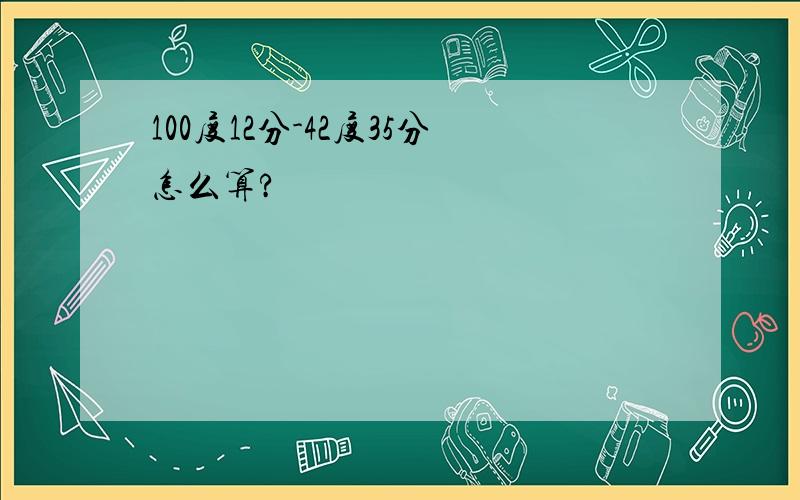 100度12分-42度35分怎么算?