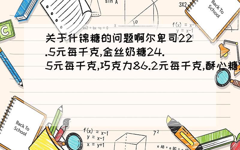 关于什锦糖的问题啊尔卑司22.5元每千克,金丝奶糖24.5元每千克,巧克力86.2元每千克,酥心糖26.00元每千克话梅糖16.8元每千克,花生糖16.5元每千克咖啡糖20.8元每千克一心连68元每千克.1.请你从上