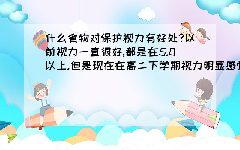 什么食物对保护视力有好处?以前视力一直很好,都是在5.0以上.但是现在在高二下学期视力明显感觉模糊了,请问有没有办法或是否可能恢复?吃什么样的食物对保护视力有好处?假性近视有是什