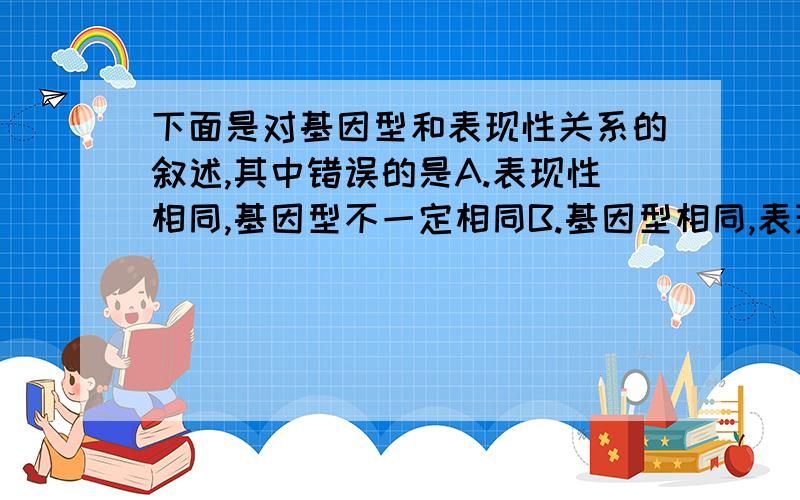 下面是对基因型和表现性关系的叙述,其中错误的是A.表现性相同,基因型不一定相同B.基因型相同,表现性一定相同.C.在相同的生活环境中,基因型相同,表现性一定相同.D.在相同的生活环境中,表