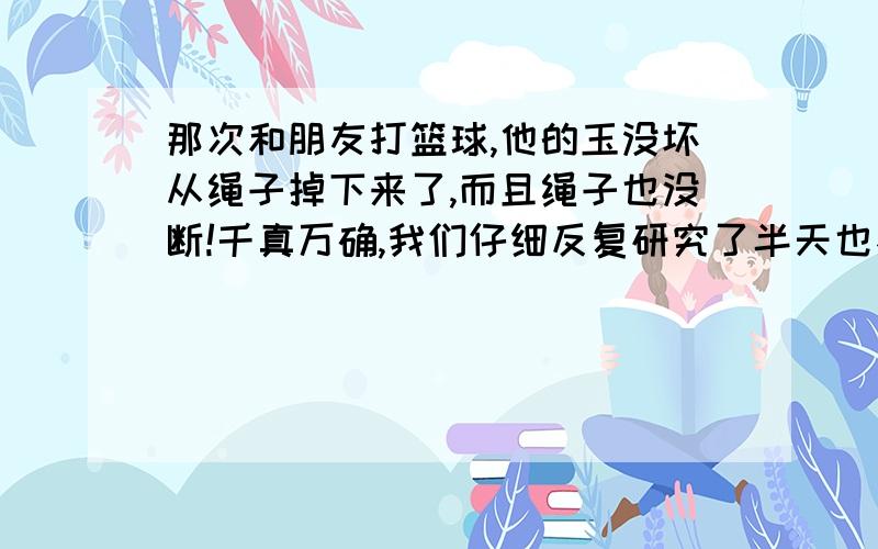 那次和朋友打篮球,他的玉没坏从绳子掉下来了,而且绳子也没断!千真万确,我们仔细反复研究了半天也不知道怎么回事.是不是玉的质地有关 我最近在研究玉