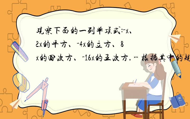 观察下面的一列单项式:-x、2x的平方、-4x的立方、8x的四次方、-16x的五次方,…根据其中的规律得出的第10个单项式是（）,第n个单项式是（）跪求、