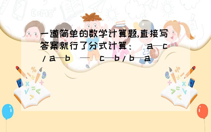 一道简单的数学计算题,直接写答案就行了分式计算：（a—c/a—b）—（c—b/b—a）