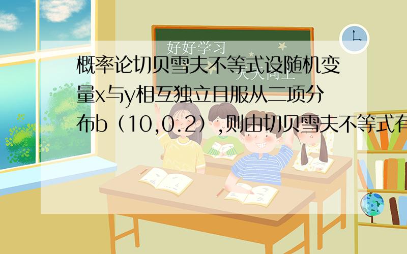 概率论切贝雪夫不等式设随机变量x与y相互独立且服从二项分布b（10,0.2）,则由切贝雪夫不等式有p｛|x-y|｝≦2（）求详解%>_