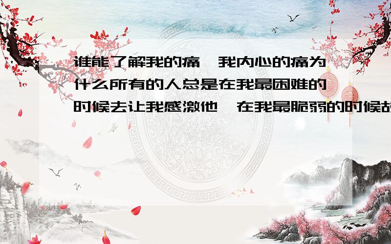 谁能了解我的痛,我内心的痛为什么所有的人总是在我最困难的时候去让我感激他,在我最脆弱的时候故意扶我一下,却在我最站在最高处的时候踹我一脚,人都为什么这样呀,为什么和我在一起