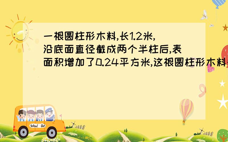 一根圆柱形木料,长1.2米,沿底面直径截成两个半柱后,表面积增加了0.24平方米,这根圆柱形木料的体积是多少立方米