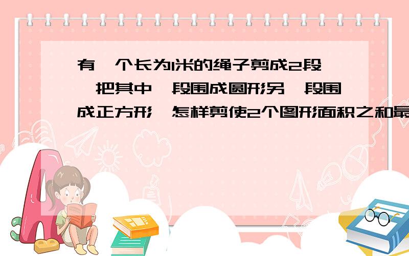 有一个长为1米的绳子剪成2段,把其中一段围成圆形另一段围成正方形,怎样剪使2个图形面积之和最小