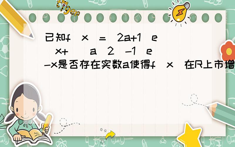 已知f(x)=(2a+1)e^x+((a^2)-1)e^-x是否存在实数a使得f(x)在R上市增函数,求a的取值范围?