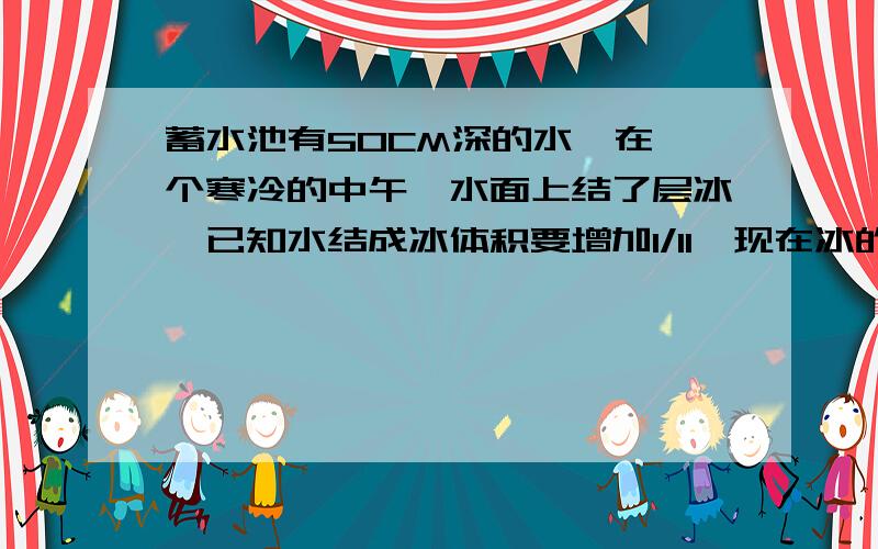 蓄水池有50CM深的水,在一个寒冷的中午,水面上结了层冰,已知水结成冰体积要增加1/11,现在冰的厚度是3.6CM,问冰层下的水的深度是多少CM