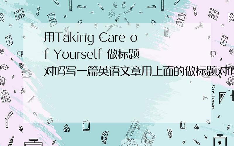 用Taking Care of Yourself 做标题对吗写一篇英语文章用上面的做标题对吗