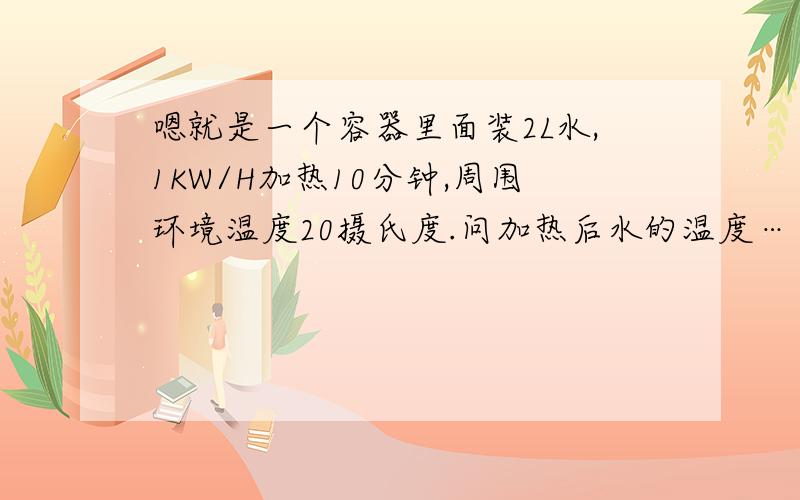 嗯就是一个容器里面装2L水,1KW/H加热10分钟,周围环境温度20摄氏度.问加热后水的温度……另外如果加热的是20L空气那么空气加热后的温度是多少……