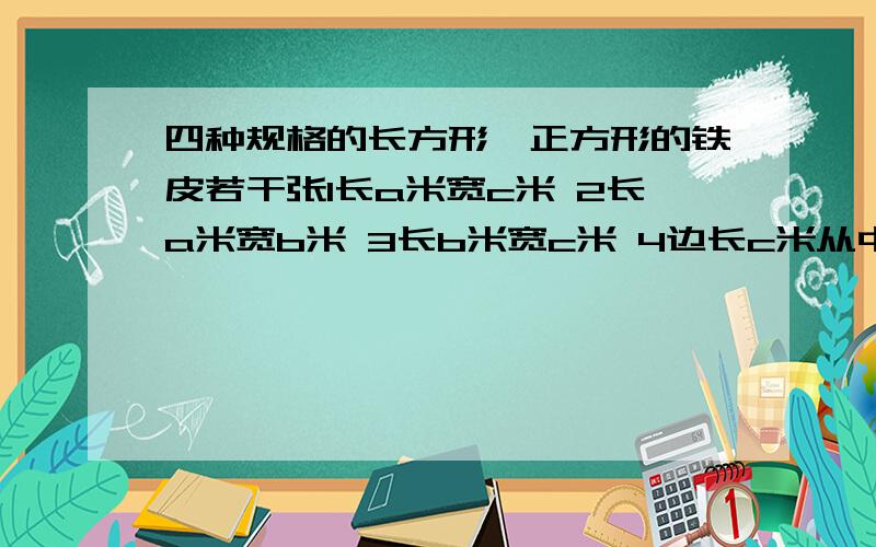 四种规格的长方形、正方形的铁皮若干张1长a米宽c米 2长a米宽b米 3长b米宽c米 4边长c米从中选择5张，焊成一个无盖的长方形，正方形水箱