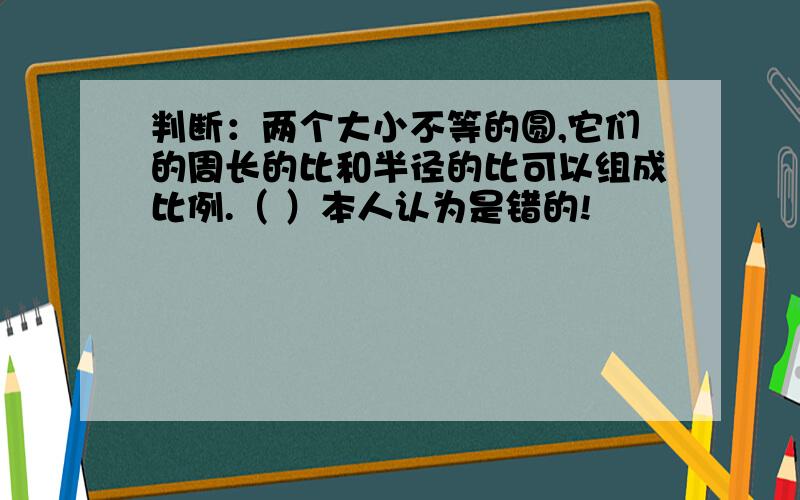 判断：两个大小不等的圆,它们的周长的比和半径的比可以组成比例.（ ）本人认为是错的!