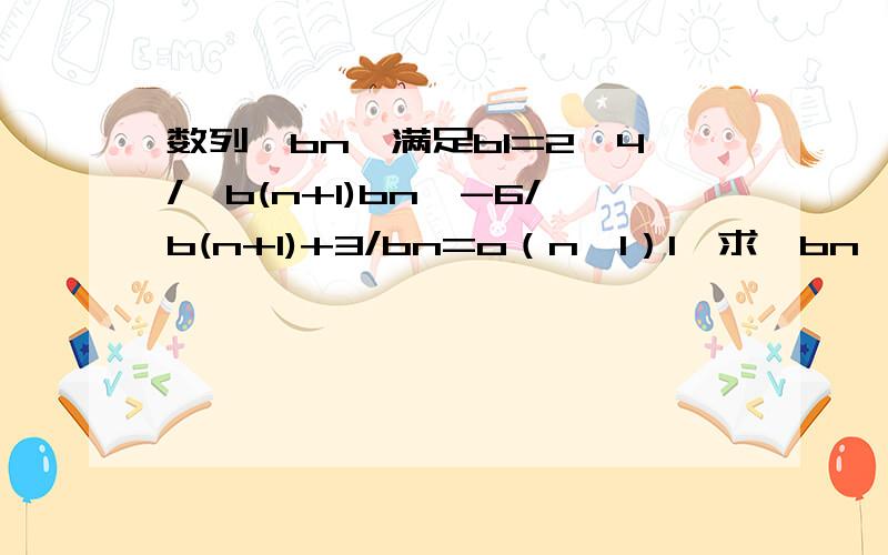 数列{bn}满足b1=2,4/｛b(n+1)bn｝-6/b(n+1)+3/bn=o（n≥1）1、求｛bn｝的通项公式.2、记bn=1/(an-1/2)求数列｛anbn}的前n项和.