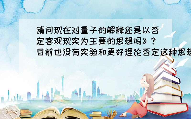 请问现在对量子的解释还是以否定客观现实为主要的思想吗》?目前也没有实验和更好理论否定这种思想吧》?