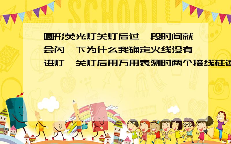 圆形荧光灯关灯后过一段时间就会闪一下为什么我确定火线没有进灯,关灯后用万用表测时两个接线柱读数在达到30-33 时灯闪一下然后回0,再续继升高30-33 时闪一下,如此反复,请教高手原因.谢