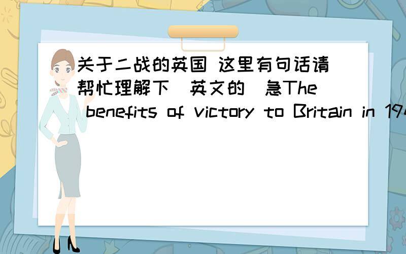 关于二战的英国 这里有句话请帮忙理解下（英文的）急The benefits of victory to Britain in 1945 were small outside that of defeating Nazi Germany because she now had to face Russia after having mortgaged（抵押） her Empire to