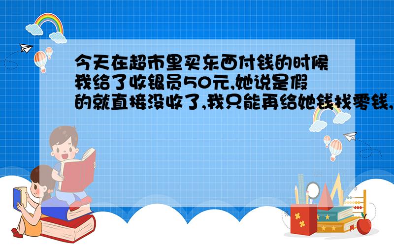 今天在超市里买东西付钱的时候我给了收银员50元,她说是假的就直接没收了,我只能再给她钱找零钱,问题是那个收银员凭什么直接就没收了,而且那张钱我看都没看我也不知道是真是假,她直接