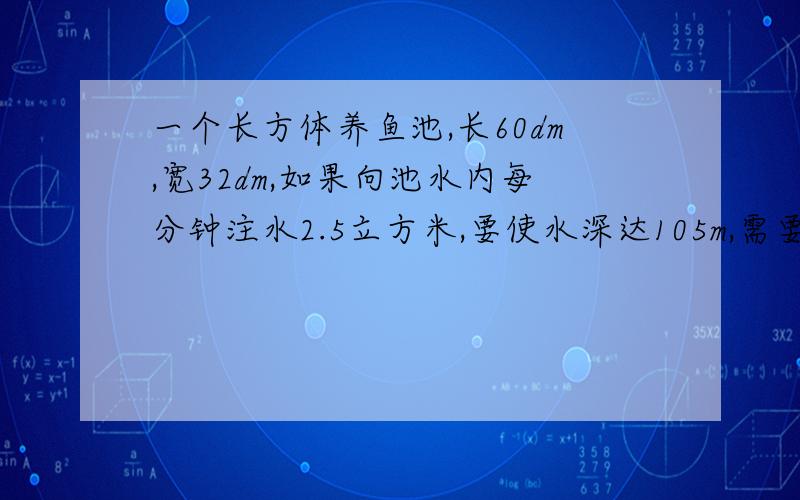 一个长方体养鱼池,长60dm,宽32dm,如果向池水内每分钟注水2.5立方米,要使水深达105m,需要多长时间