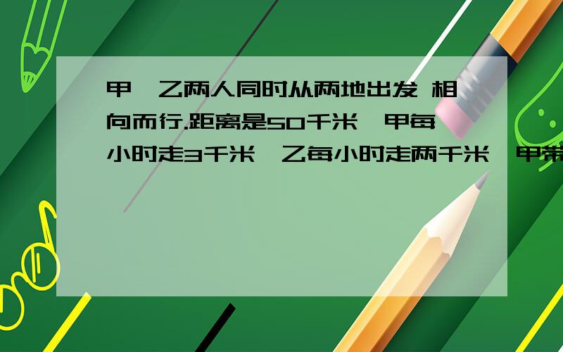 甲、乙两人同时从两地出发 相向而行.距离是50千米,甲每小时走3千米,乙每小时走两千米,甲带着一只狗.狗每小时跑5千米.这只狗同甲一起出发.碰到乙的时候再掉头往甲这边跑,碰到甲的时候再