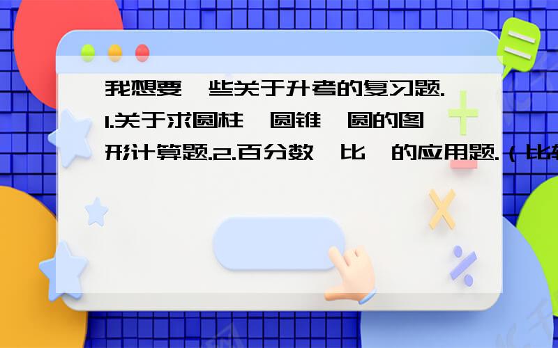 我想要一些关于升考的复习题.1.关于求圆柱、圆锥、圆的图形计算题.2.百分数、比、的应用题.（比较难的)英语：1.写一些关于句型的转换的练习题.2.关于过去式、正在进行时、将来时的介词