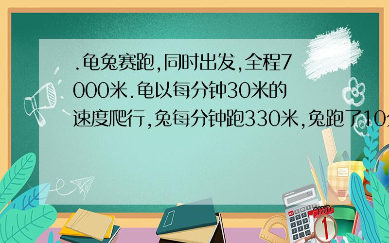 .龟兔赛跑,同时出发,全程7000米.龟以每分钟30米的速度爬行,兔每分钟跑330米,兔跑了10分钟就停下来睡了200分钟,醒来后立即以原速往前跑.当兔追及龟时,离终点的距离是多少米?