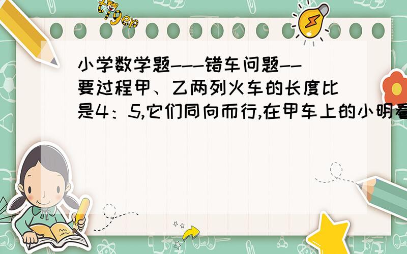 小学数学题---错车问题--要过程甲、乙两列火车的长度比是4：5,它们同向而行,在甲车上的小明看到乙车从后向前开过的时间是20秒,那在乙车上的小冬看到经过几秒超过甲车?