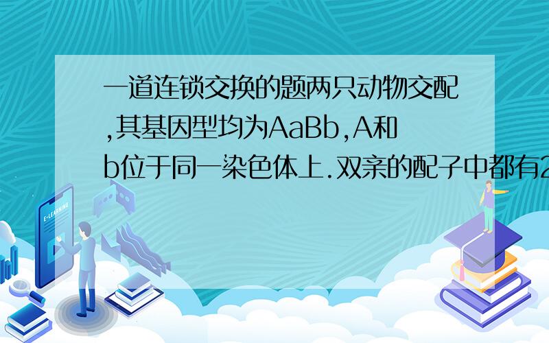 一道连锁交换的题两只动物交配,其基因型均为AaBb,A和b位于同一染色体上.双亲的配子中都有20％是重组的,预期“AB”个体在子代中的百分率（AB个体表示其表型相当于双显性的）是 Ab（0.4） aB