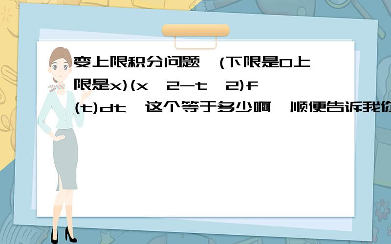 变上限积分问题∫(下限是0上限是x)(x^2-t^2)f(t)dt  这个等于多少啊  顺便告诉我你是怎么做的我的后面还有一个f（t）  你给吃了？x2∫f(t)dt是    2x∫f(t)dt+x2f(x)       还是   x2f(x)不用了 我自己解