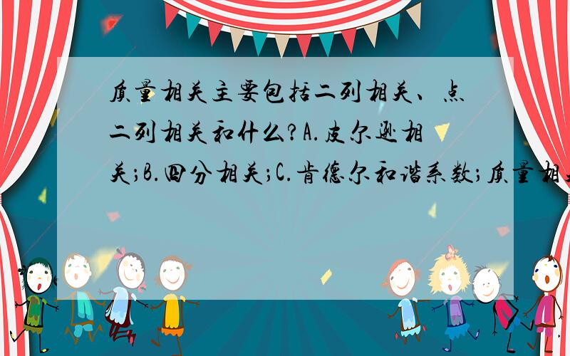 质量相关主要包括二列相关、点二列相关和什么?A.皮尔逊相关；B.四分相关；C.肯德尔和谐系数；质量相关主要包括二列相关、点二列相关和什么?A.皮尔逊相关；B.四分相关；C.肯德尔和谐系