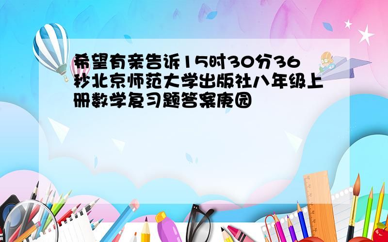 希望有亲告诉15时30分36秒北京师范大学出版社八年级上册数学复习题答案庚园