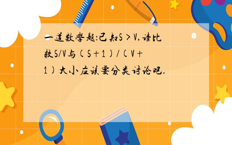 一道数学题：已知S>V,请比较S/V与(S+1)/(V+1)大小应该要分类讨论吧.