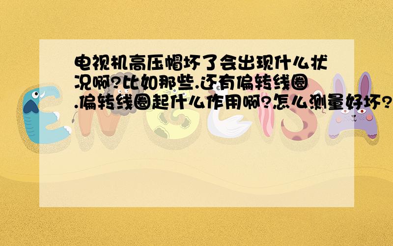 电视机高压帽坏了会出现什么状况啊?比如那些.还有偏转线圈.偏转线圈起什么作用啊?怎么测量好坏?