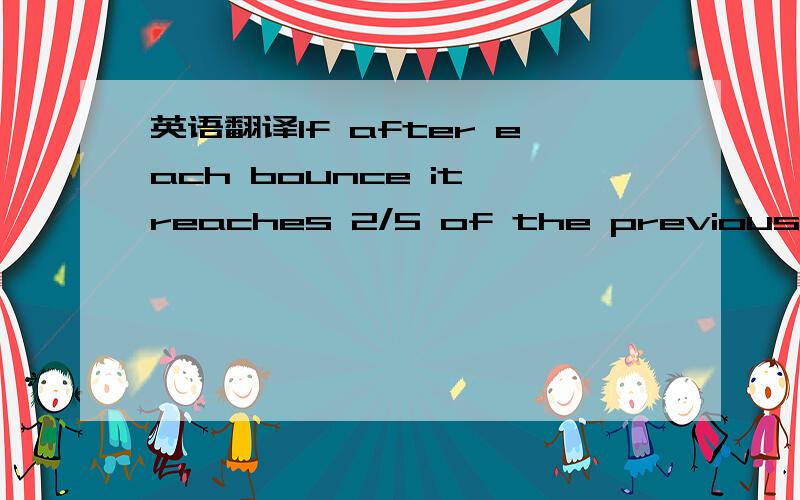 英语翻译If after each bounce it reaches 2/5 of the previous height,then after the second bounce it will reach 2/5 x 125.After the third it will reach 2/5 x 2/5 x 125.After the fourth it will reach 2/5 x 2/5 x 2/5 x 125.This cancels down to 2 x 2