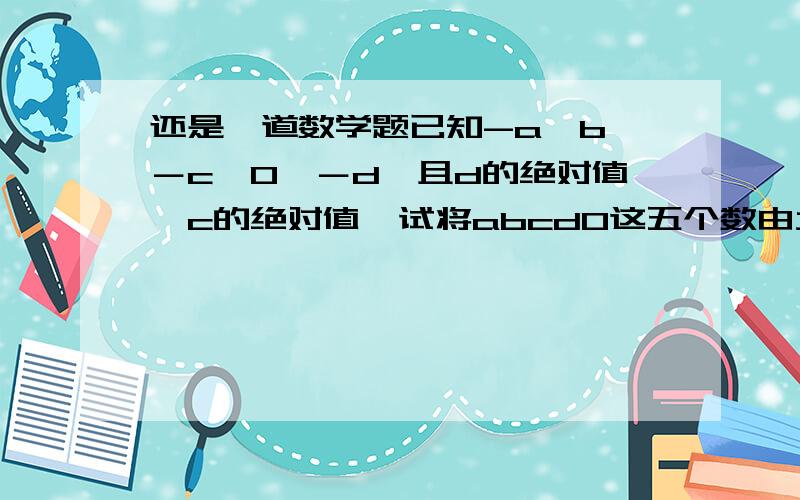 还是一道数学题已知-a＜b＜－c＜0＜－d,且d的绝对值＜c的绝对值,试将abcd0这五个数由大到小用＞依次排列出来