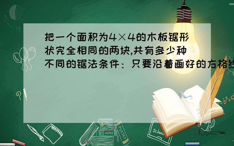 把一个面积为4×4的木板锯形状完全相同的两块,共有多少种不同的锯法条件：只要沿着画好的方格线锯;所谓不同的锯法,是指锯出来的木头要形状不同.一共有7种，偶们只想到6种，这是竞赛题