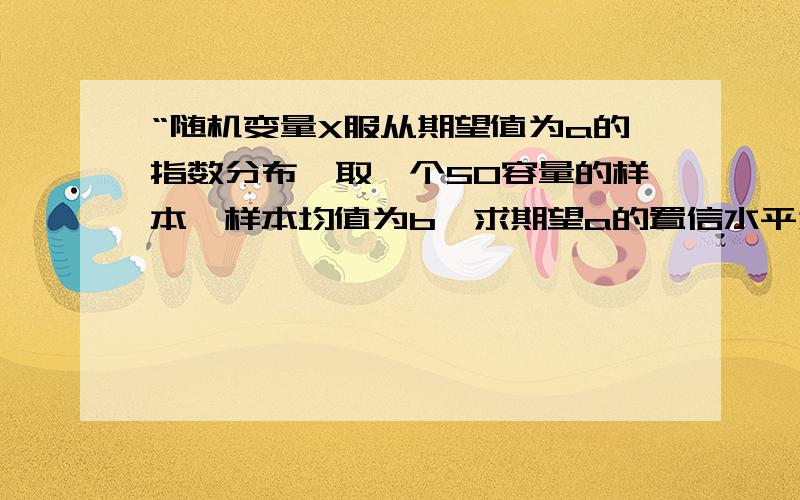 “随机变量X服从期望值为a的指数分布,取一个50容量的样本,样本均值为b,求期望a的置信水平为95%的单侧置求单侧置信下限,