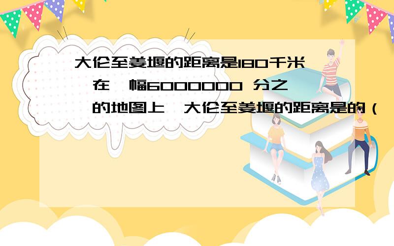 大伦至姜堰的距离是180千米,在一幅6000000 分之一的地图上,大伦至姜堰的距离是的（ ）厘米.