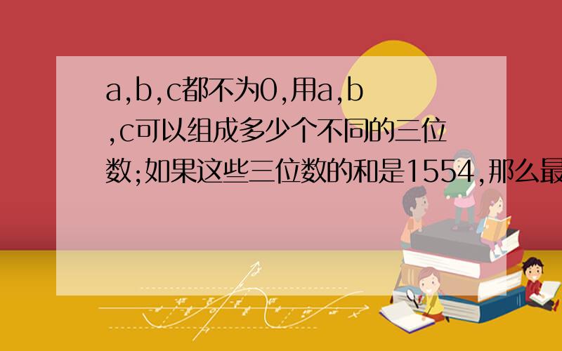 a,b,c都不为0,用a,b,c可以组成多少个不同的三位数;如果这些三位数的和是1554,那么最大的三位数是多少?