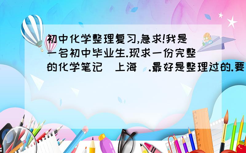 初中化学整理复习,急求!我是一名初中毕业生.现求一份完整的化学笔记（上海）.最好是整理过的.要求：能列出各种常见固体,气体颜色.各种沉淀及其颜色.各种化学物质的特性,学名,俗名,酸