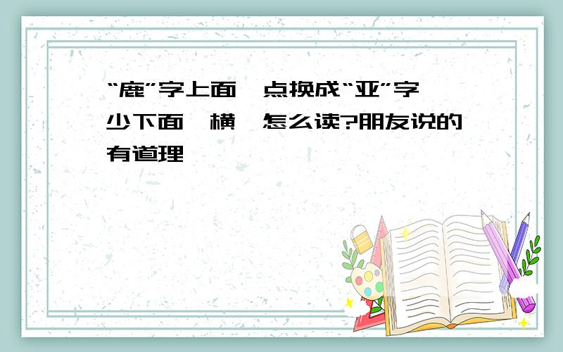 “鹿”字上面一点换成“亚”字少下面一横,怎么读?朋友说的有道理,