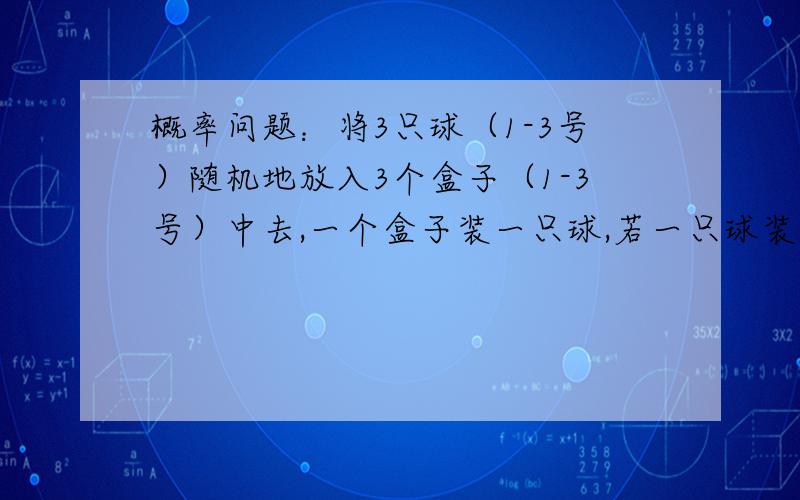 概率问题：将3只球（1-3号）随机地放入3个盒子（1-3号）中去,一个盒子装一只球,若一只球装入与球同号的盒子中,称为配对.（1）求3只球至少有一只配对的概率 2/3 （2）求没有配对的概率.1/3