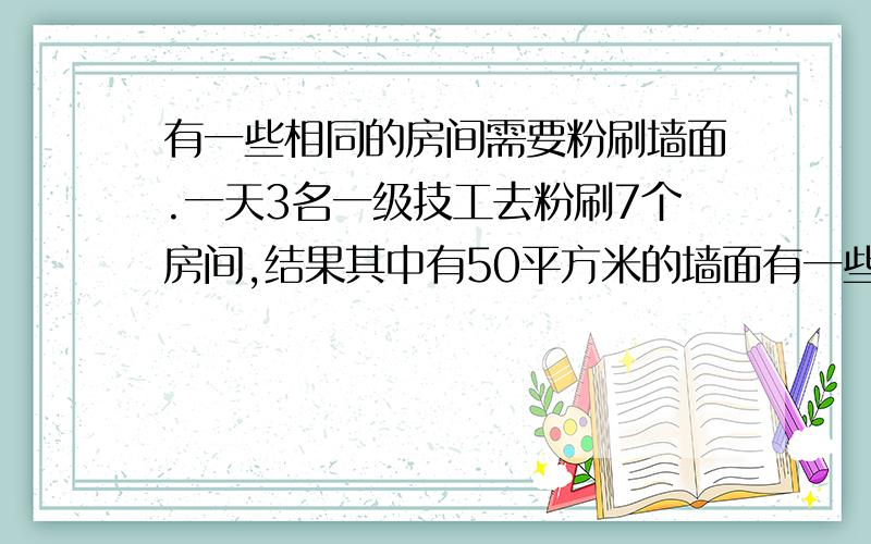 有一些相同的房间需要粉刷墙面.一天3名一级技工去粉刷7个房间,结果其中有50平方米的墙面有一些相同的房间需要粉刷墙面.一天3名师傅去粉刷7个房间,结果其中有50平方米的墙面未来得及刷;