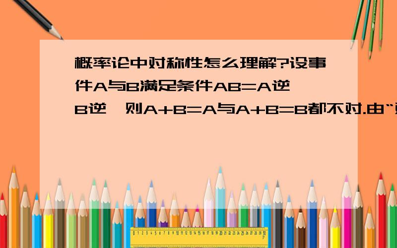 概率论中对称性怎么理解?设事件A与B满足条件AB=A逆*B逆,则A+B=A与A+B=B都不对.由“对称性”可知其不成立,否则一个成立另一个必成立