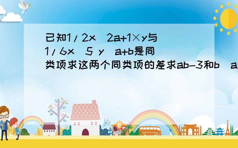 已知1/2x^2a+1×y与1/6x^5 y^a+b是同类项求这两个同类项的差求ab-3和b^a的值