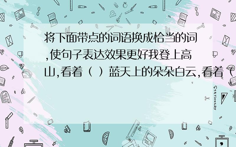 将下面带点的词语换成恰当的词,使句子表达效果更好我登上高山,看着（ ）蓝天上的朵朵白云,看着（ ）水天相接处的点点帆影,看着（ ）山脚下的座座村落,顿时感到心旷神怡,我在看看（ ）