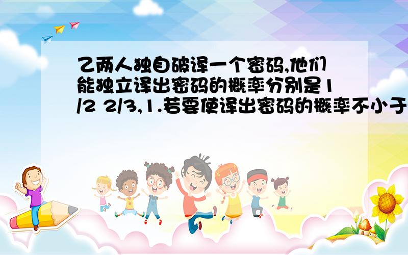 乙两人独自破译一个密码,他们能独立译出密码的概率分别是1/2 2/3,1.若要使译出密码的概率不小于99/100,且全用乙这样的人,至少需要多少人2.求译出密码的人数的分布列