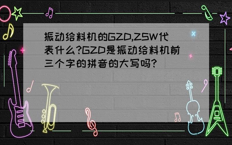 振动给料机的GZD,ZSW代表什么?GZD是振动给料机前三个字的拼音的大写吗?