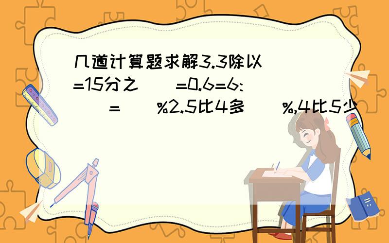 几道计算题求解3.3除以（）=15分之（）=0.6=6:（）=（）%2.5比4多（）%,4比5少（）%80g的60%是（）g；比80g多60%的是（）g0.6= （ ）（ ） =（ ）∶（ ）= （ ）25 =（ ）%一辆自行车原价560元,这辆自